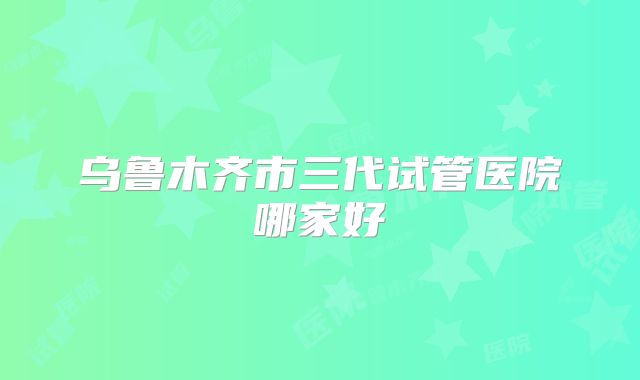 乌鲁木齐市三代试管医院哪家好