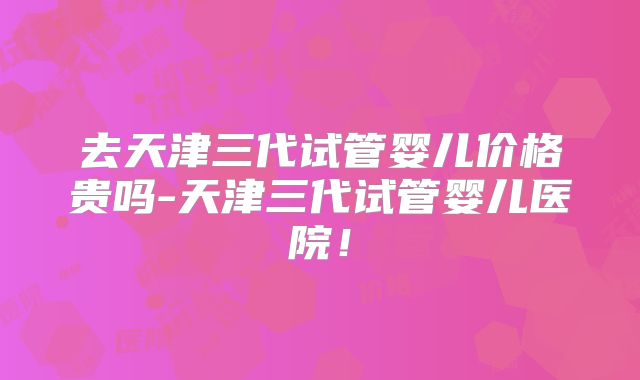 去天津三代试管婴儿价格贵吗-天津三代试管婴儿医院！