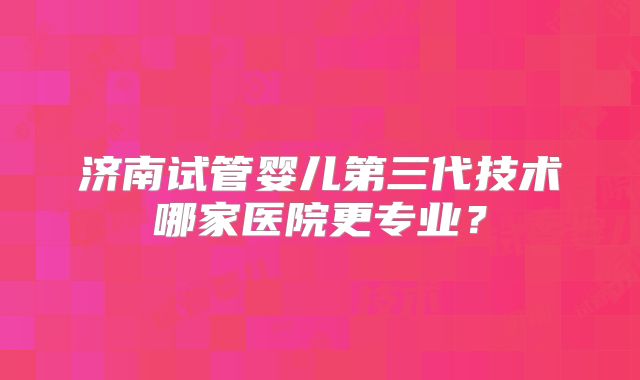 济南试管婴儿第三代技术哪家医院更专业？