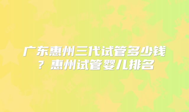 广东惠州三代试管多少钱?惠州试管婴儿排名