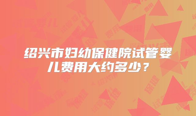 绍兴市妇幼保健院试管婴儿费用大约多少？