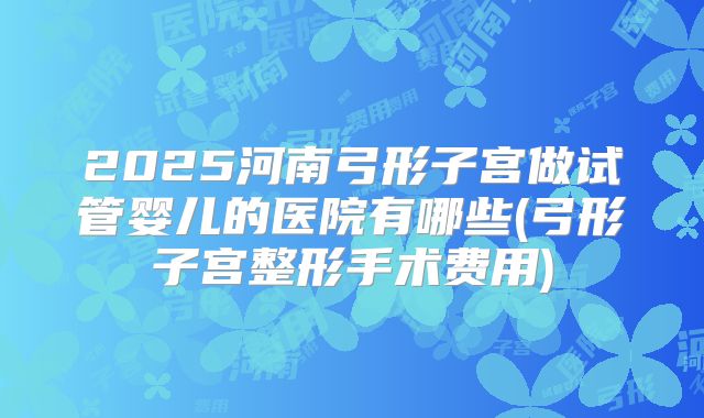 2025河南弓形子宫做试管婴儿的医院有哪些(弓形子宫整形手术费用)