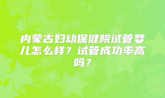 内蒙古妇幼保健院试管婴儿怎么样?试管成功率高吗?