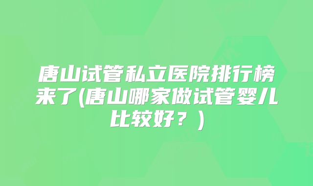 唐山试管私立医院排行榜来了(唐山哪家做试管婴儿比较好？)