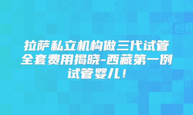 拉萨私立机构做三代试管全套费用揭晓-西藏第一例试管婴儿！