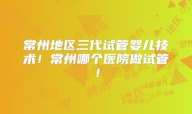 常州地区三代试管婴儿技术！常州哪个医院做试管！
