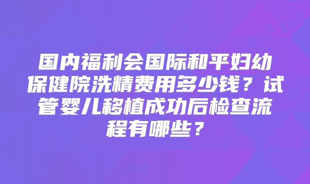 国内福利会国际和平妇幼保健院洗精费用多少钱？试管婴儿移植成功后检查流程有哪些？