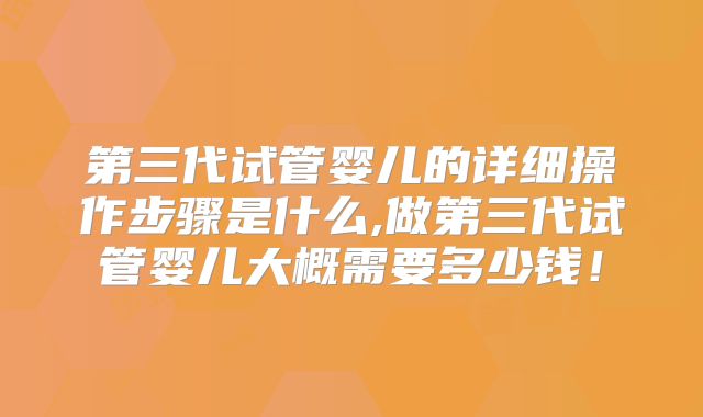 第三代试管婴儿的详细操作步骤是什么,做第三代试管婴儿大概需要多少钱!