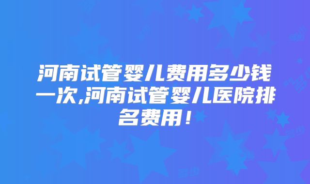 河南试管婴儿费用多少钱一次,河南试管婴儿医院排名费用！
