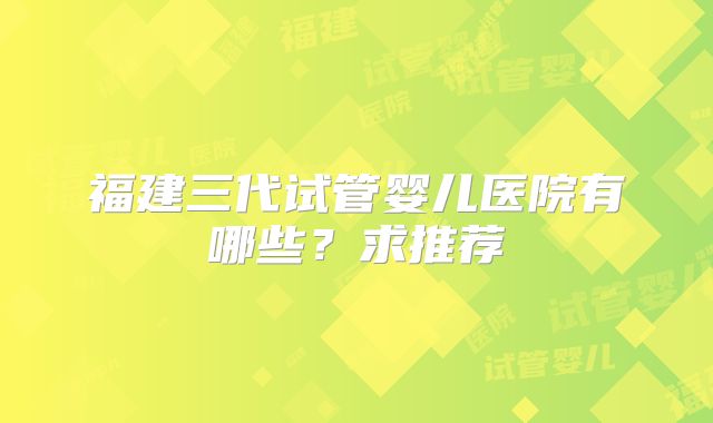 福建三代试管婴儿医院有哪些?求推荐