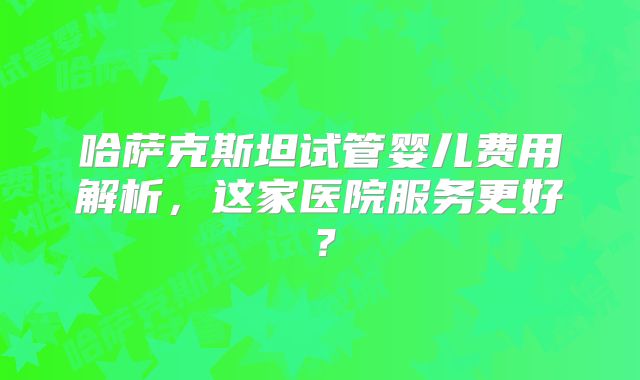 哈萨克斯坦试管婴儿费用解析，这家医院服务更好？