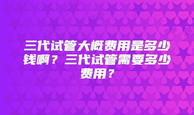 三代试管大概费用是多少钱啊？三代试管需要多少费用？