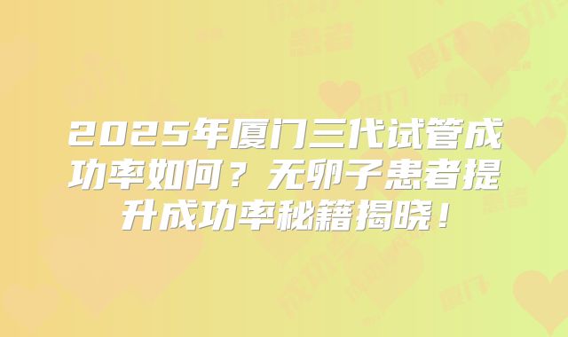 2025年厦门三代试管成功率如何?无卵子患者提升成功率秘籍揭晓!