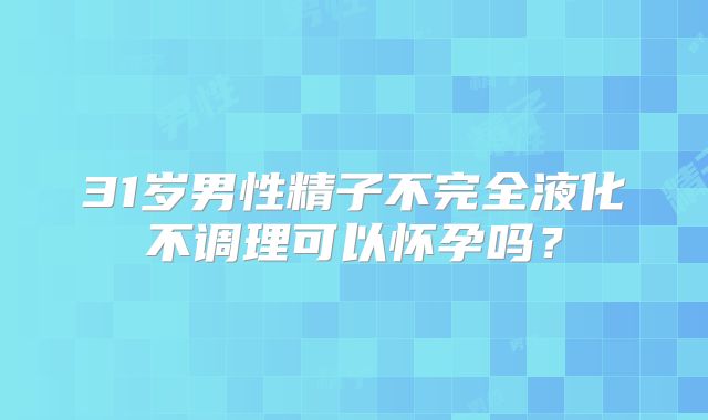 31岁男性精子不完全液化不调理可以怀孕吗？
