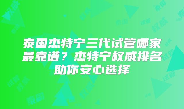 泰国杰特宁三代试管哪家最靠谱？杰特宁权威排名助你安心选择