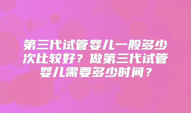 第三代试管婴儿一般多少次比较好？做第三代试管婴儿需要多少时间？