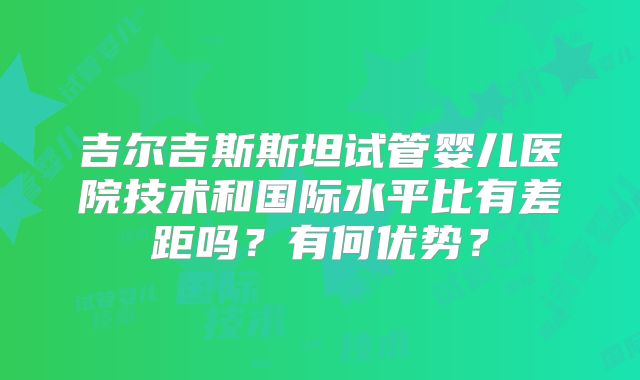 吉尔吉斯斯坦试管婴儿医院技术和国际水平比有差距吗？有何优势？