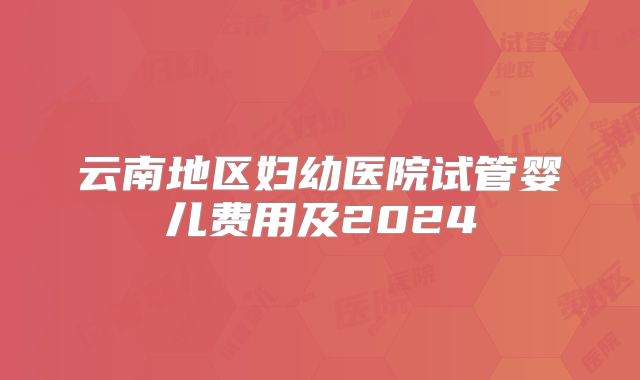 云南地区妇幼医院试管婴儿费用及2024