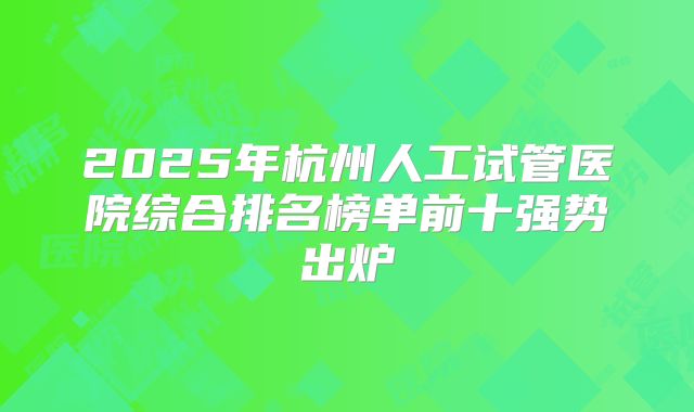 2025年杭州人工试管医院综合排名榜单前十强势出炉