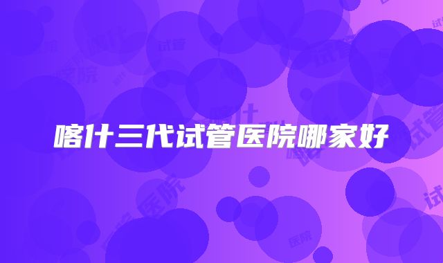 喀什三代试管医院哪家好