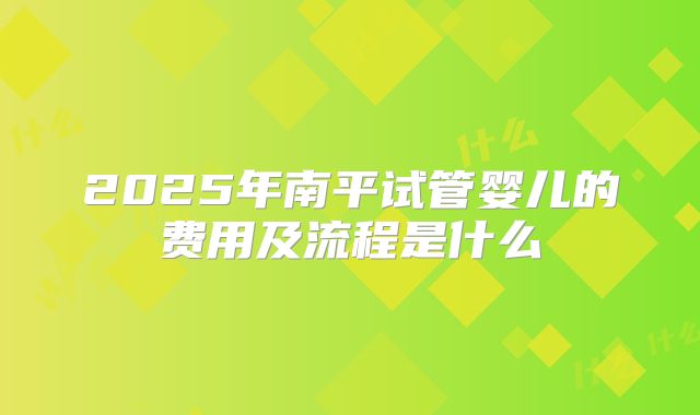 2025年南平试管婴儿的费用及流程是什么