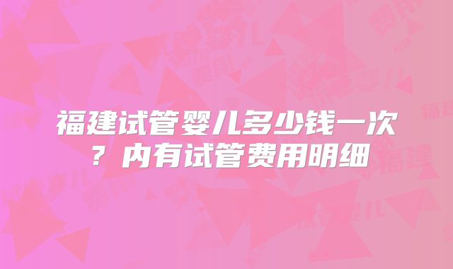 福建试管婴儿多少钱一次？内有试管费用明细