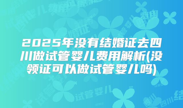 2025年没有结婚证去四川做试管婴儿费用解析(没领证可以做试管婴儿吗)