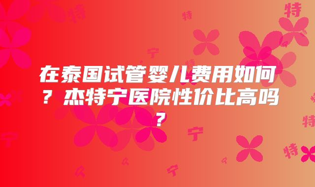 在泰国试管婴儿费用如何?杰特宁医院性价比高吗?