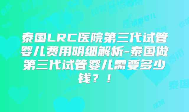 泰国LRC医院第三代试管婴儿费用明细解析-泰国做第三代试管婴儿需要多少钱？！