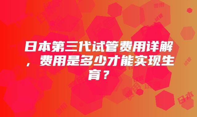 日本第三代试管费用详解，费用是多少才能实现生育？