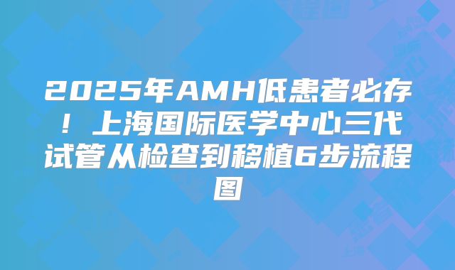 2025年AMH低患者必存！上海国际医学中心三代试管从检查到移植6步流程图