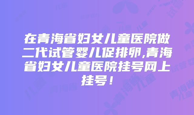 在青海省妇女儿童医院做二代试管婴儿促排卵,青海省妇女儿童医院挂号网上挂号!