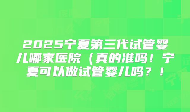 2025宁夏第三代试管婴儿哪家医院（真的准吗！宁夏可以做试管婴儿吗？！