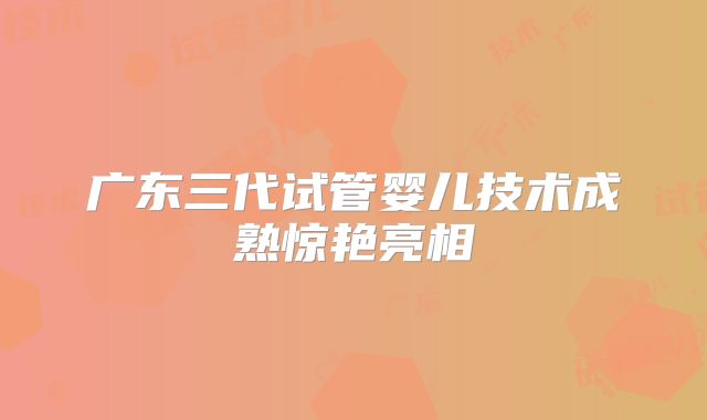 广东三代试管婴儿技术成熟惊艳亮相