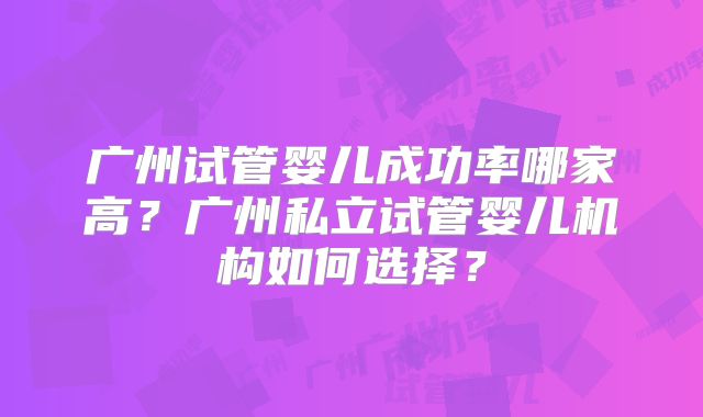 广州试管婴儿成功率哪家高？广州私立试管婴儿机构如何选择？