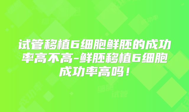 试管移植6细胞鲜胚的成功率高不高-鲜胚移植6细胞成功率高吗！