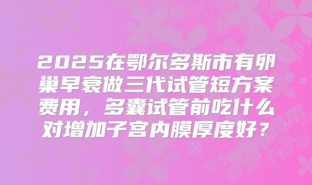 2025在鄂尔多斯市有卵巢早衰做三代试管短方案费用，多囊试管前吃什么对增加子宫内膜厚度好？
