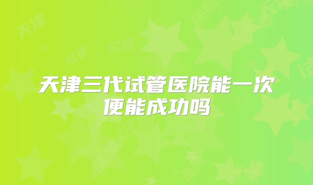 天津三代试管医院能一次便能成功吗