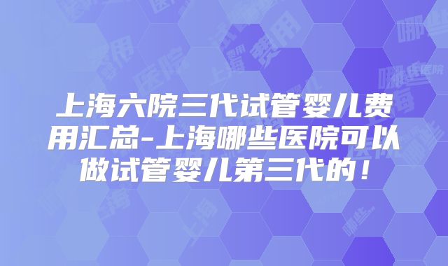 上海六院三代试管婴儿费用汇总-上海哪些医院可以做试管婴儿第三代的!