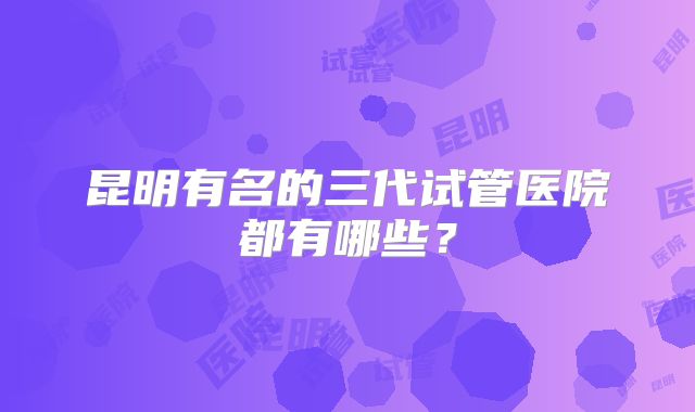 昆明有名的三代试管医院都有哪些？