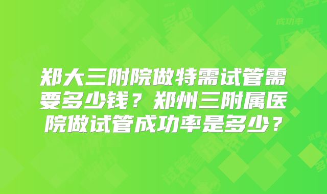 郑大三附院做特需试管需要多少钱？郑州三附属医院做试管成功率是多少？