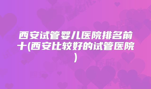 西安试管婴儿医院排名前十(西安比较好的试管医院)