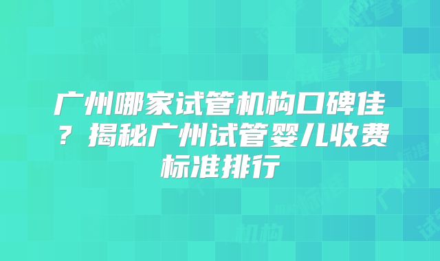 广州哪家试管机构口碑佳？揭秘广州试管婴儿收费标准排行