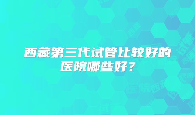 西藏第三代试管比较好的医院哪些好？