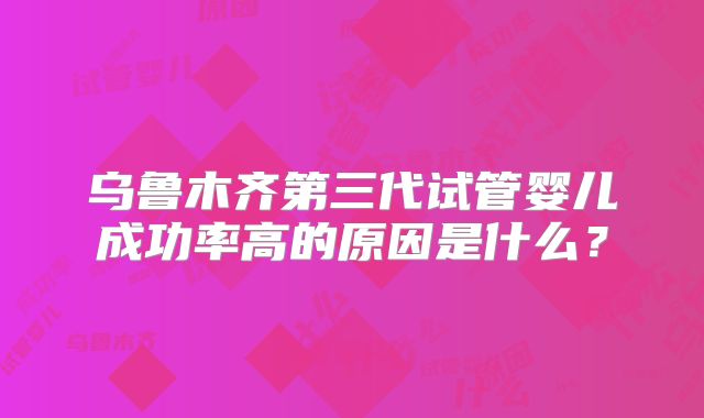 乌鲁木齐第三代试管婴儿成功率高的原因是什么？