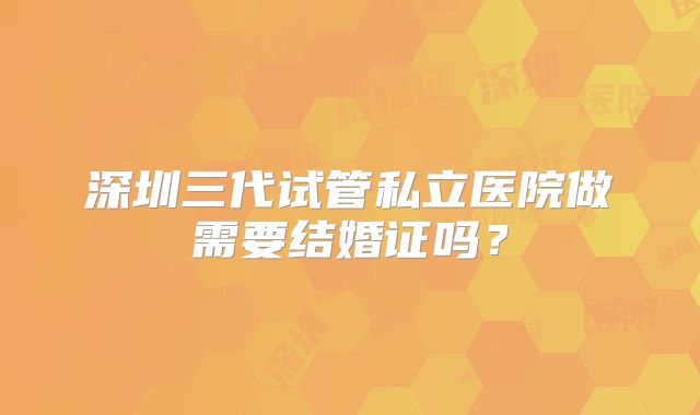 深圳三代试管私立医院做需要结婚证吗？