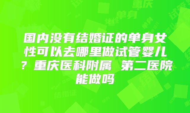 国内没有结婚证的单身女性可以去哪里做试管婴儿?重庆医科附属 第二医院能做吗