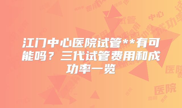 江门中心医院试管**有可能吗？三代试管费用和成功率一览