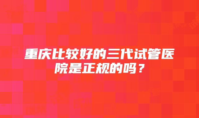 重庆比较好的三代试管医院是正规的吗？