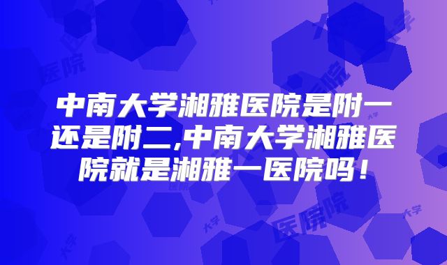 中南大学湘雅医院是附一还是附二,中南大学湘雅医院就是湘雅一医院吗！